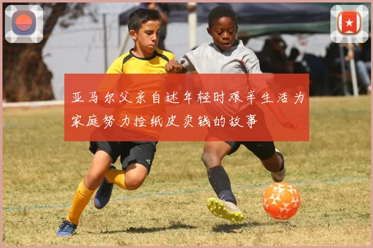 亚马尔父亲自述年轻时艰辛生活为家庭努力捡纸皮卖钱的故事