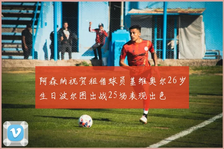 阿森纳祝贺租借球员基维奥尔26岁生日波尔图出战25场表现出色