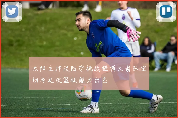 太阳主帅谈防守挑战强调火箭队空切与进攻篮板能力出色