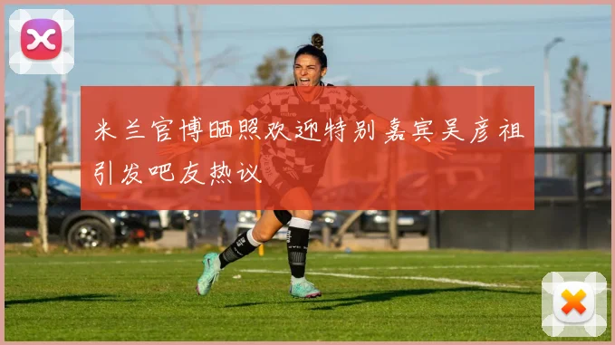 米兰官博晒照欢迎特别嘉宾吴彦祖引发吧友热议