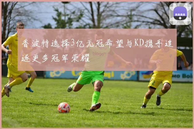香波特选择3亿无冠希望与KD携手追逐更多冠军荣耀