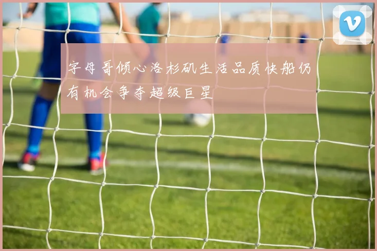 字母哥倾心洛杉矶生活品质快船仍有机会争夺超级巨星