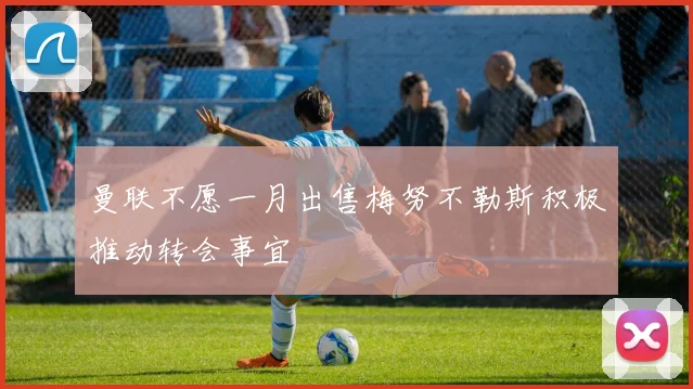 曼联不愿一月出售梅努不勒斯积极推动转会事宜