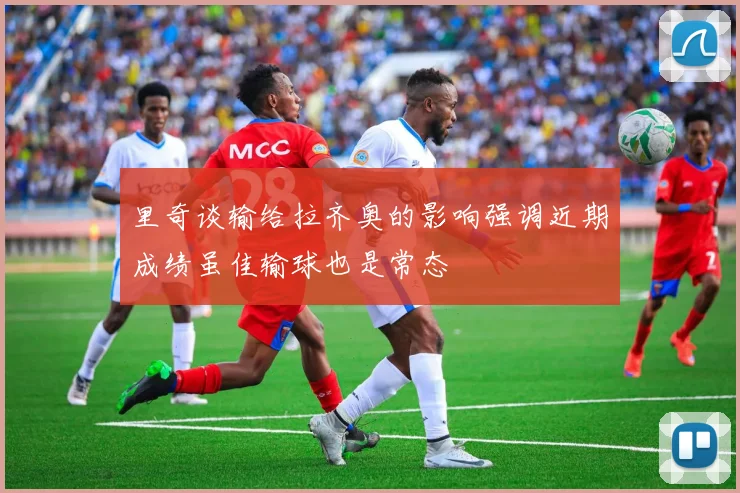 里奇谈输给拉齐奥的影响强调近期成绩虽佳输球也是常态
