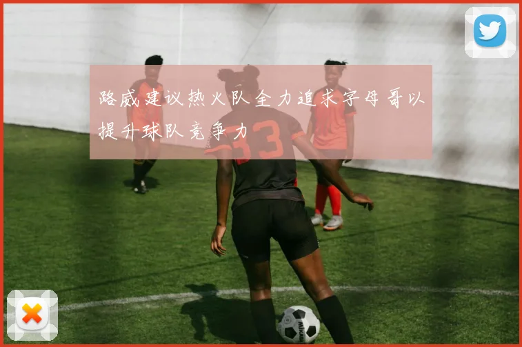 路威建议热火队全力追求字母哥以提升球队竞争力