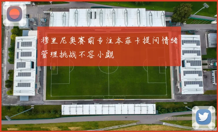 穆里尼奥赛前专注本菲卡提问情绪管理挑战不容小觑