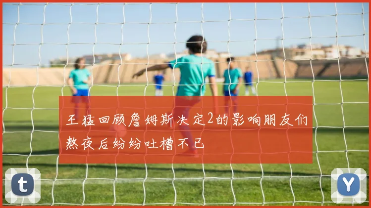王猛回顾詹姆斯决定2的影响朋友们熬夜后纷纷吐槽不已