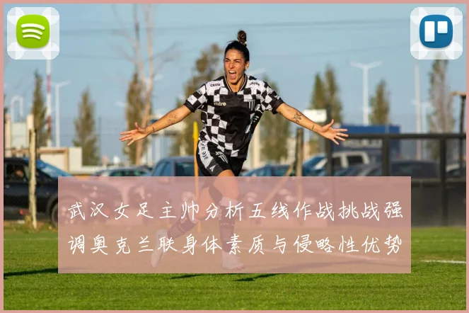 武汉女足主帅分析五线作战挑战强调奥克兰联身体素质与侵略性优势