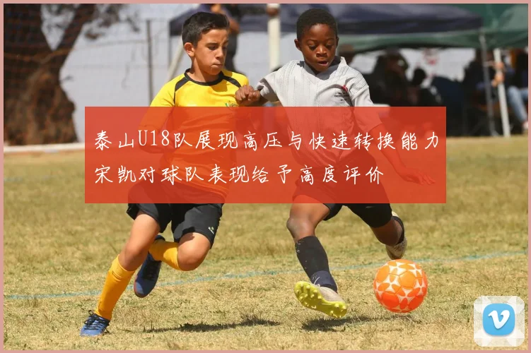 泰山U18队展现高压与快速转换能力宋凯对球队表现给予高度评价