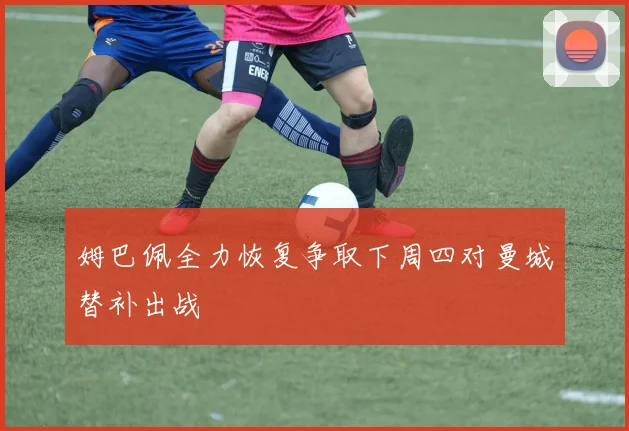 姆巴佩全力恢复争取下周四对曼城替补出战