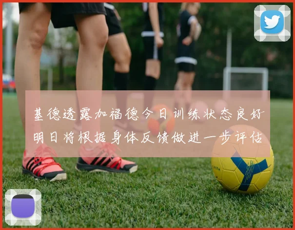 基德透露加福德今日训练状态良好明日将根据身体反馈做进一步评估