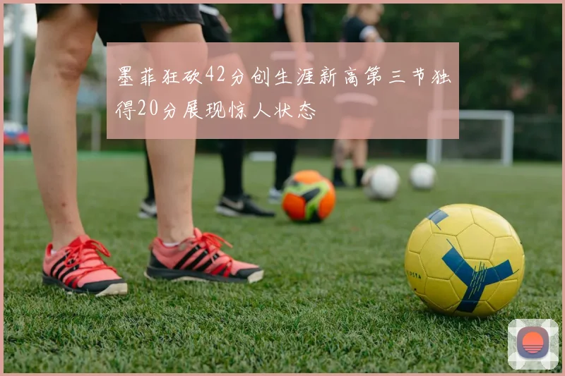 墨菲狂砍42分创生涯新高第三节独得20分展现惊人状态