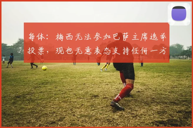 每体：梅西无法参加巴萨主席选举投票，现也无意表态支持任何一方
