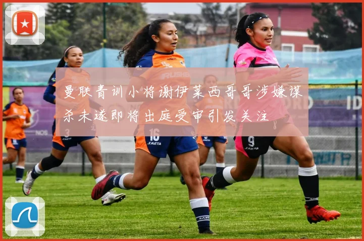 曼联青训小将谢伊莱西哥哥涉嫌谋杀未遂即将出庭受审引发关注