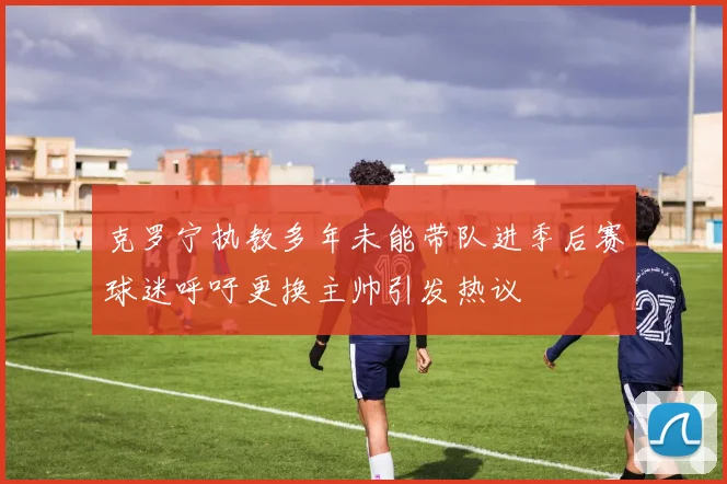 克罗宁执教多年未能带队进季后赛球迷呼吁更换主帅引发热议