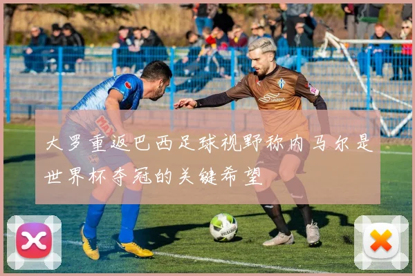 大罗重返巴西足球视野称内马尔是世界杯夺冠的关键希望