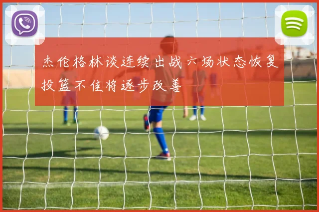 杰伦格林谈连续出战六场状态恢复投篮不佳将逐步改善