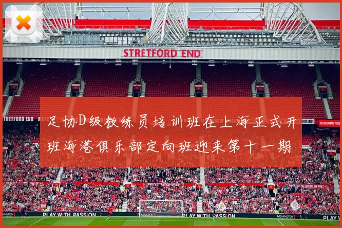 足协D级教练员培训班在上海正式开班海港俱乐部定向班迎来第十一期学员