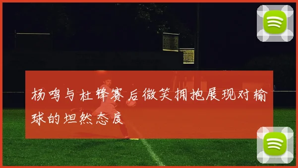杨鸣与杜锋赛后微笑拥抱展现对输球的坦然态度