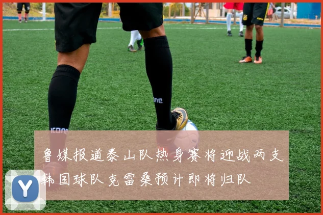 鲁媒报道泰山队热身赛将迎战两支韩国球队克雷桑预计即将归队