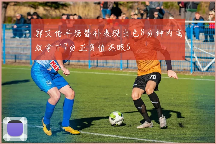 郭艾伦半场替补表现出色8分钟内高效拿下7分正负值亮眼6