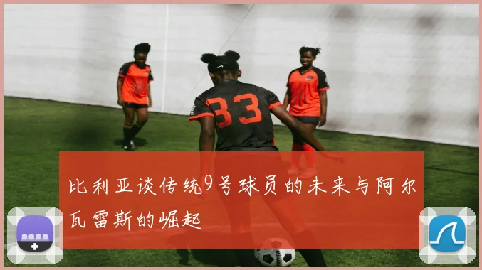 比利亚谈传统9号球员的未来与阿尔瓦雷斯的崛起
