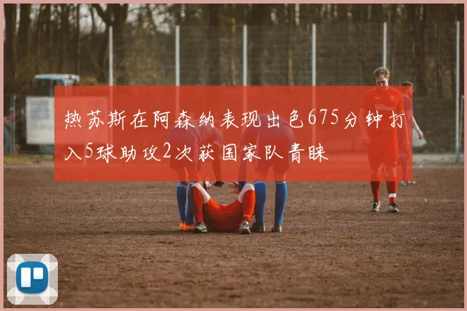 热苏斯在阿森纳表现出色675分钟打入5球助攻2次获国家队青睐