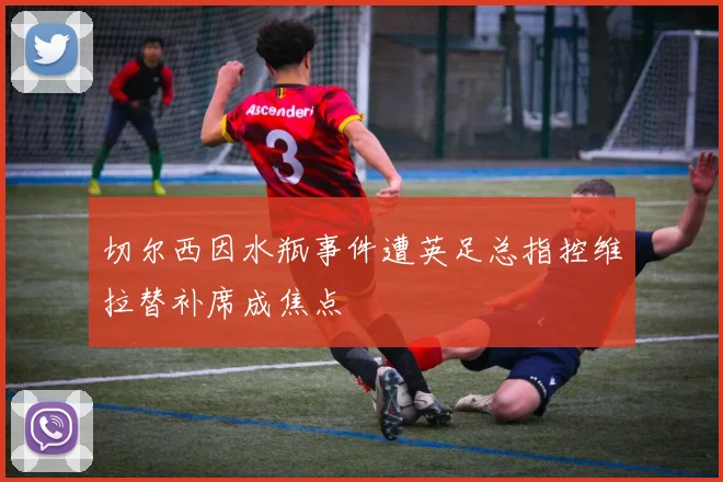 切尔西因水瓶事件遭英足总指控维拉替补席成焦点