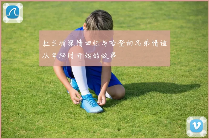 杜兰特深情回忆与哈登的兄弟情谊从年轻时开始的故事