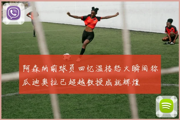 阿森纳前球员回忆温格怒火瞬间称瓜迪奥拉已超越教授成就辉煌