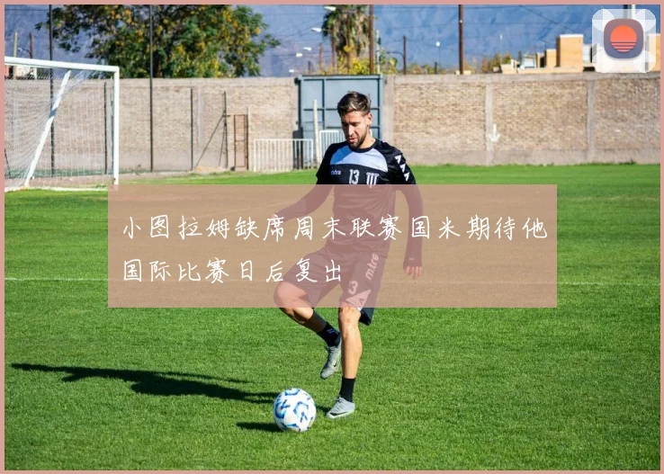 小图拉姆缺席周末联赛国米期待他国际比赛日后复出