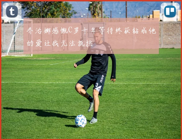 乔治娜感慨C罗十年等待终获钻戒他的爱让我无法抵挡