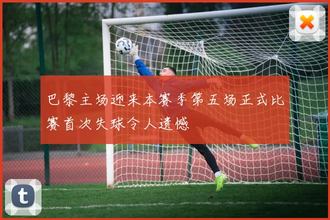 巴黎主场迎来本赛季第五场正式比赛首次失球令人遗憾