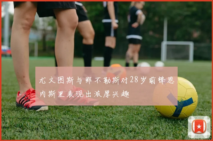 尤文图斯与那不勒斯对28岁前锋恩内斯里表现出浓厚兴趣