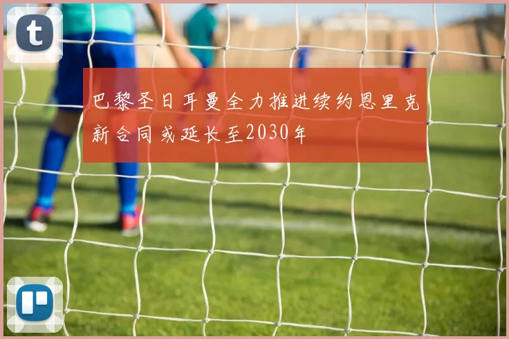 巴黎圣日耳曼全力推进续约恩里克新合同或延长至2030年