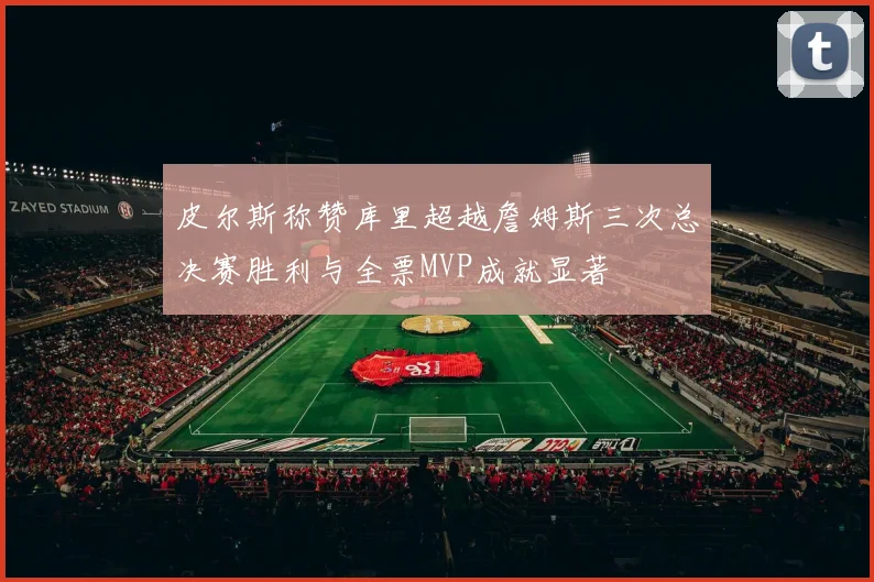 皮尔斯称赞库里超越詹姆斯三次总决赛胜利与全票MVP成就显著