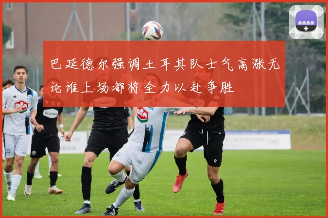 巴延德尔强调土耳其队士气高涨无论谁上场都将全力以赴争胜