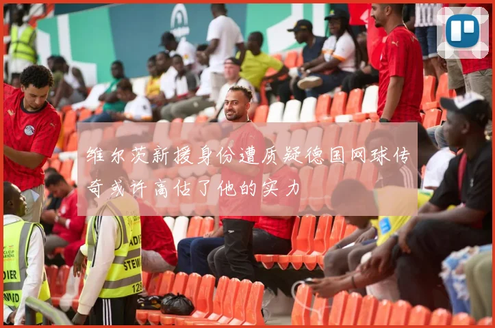 维尔茨新援身份遭质疑德国网球传奇或许高估了他的实力